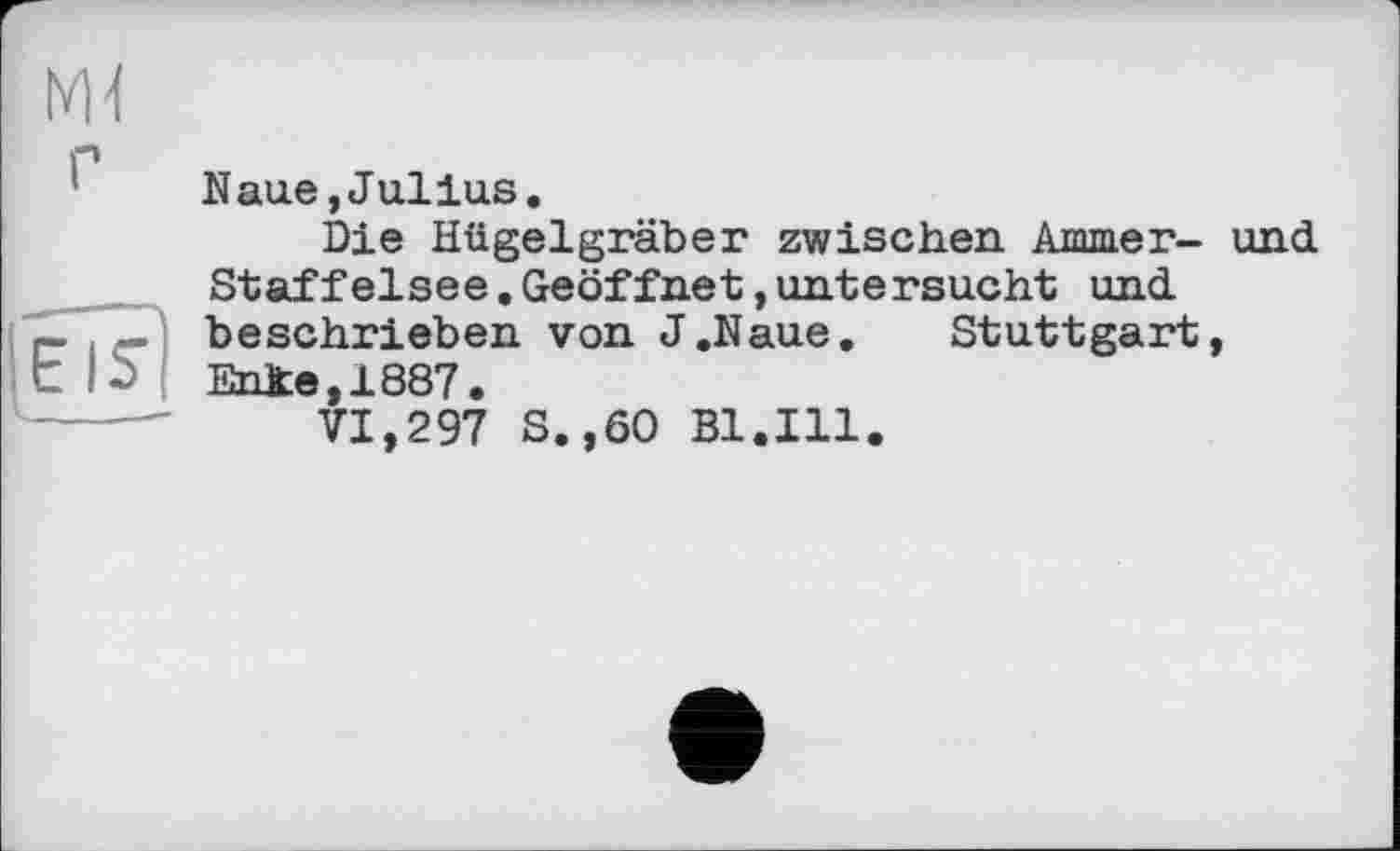 ﻿Naue,Julius.
Die Hügelgräber zwischen Ammer- und Staffelsee.Geöffnet,untersucht und beschrieben von J.Naue. Stuttgart, Ehfce,1887.
VI,297 S.,60 Bl.Ill.